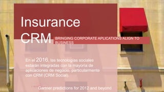 Insurance
CRM BRINGING CORPORATE APLICATIONS ALIGN TO
BUSINESS
En el 2016, las tecnologías sociales
estarán integradas con la mayoría de
aplicaciones de negocio, particularmente
con CRM (CRM Social).
Gartner predictions for 2012 and beyond
 