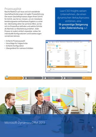 10
Prozessagilität
Rasche Reaktion auf neue und sich wandelnde
Geschäftsanforderungen mit agiler Prozessführung:
Die neuen Geschäftsprozesse zeigen Ihnen Schritt
für Schritt, was Sie tun müssen, um ein messbares
beziehungsweise verifizierbares Ergebnis zu erhal-
ten. Gleichzeitig sehen Sie auf einen Blick, wo Sie
sich im Prozessfluss befinden und welche Schritte
als Nächstes zur Bearbeitung anstehen. Jeder
Prozess ist zudem einfach anpassbar, sodass Sie
individuelle Konfigurationen und Erweiterungen
vornehmen können.
• Einfache Prozessauswahl
• Vorschläge für Folgeschritte
• Einfache Konfiguration
• Übergreifend für mehrere Entitäten
Laut CSO Insights weisen
Unternehmen, die einen
dynamischen Verkaufsprozess
einführen, eine
19-prozentige Steigerung
in der Zielerreichung auf.
Microsoft Dynamics CRM 2013
 