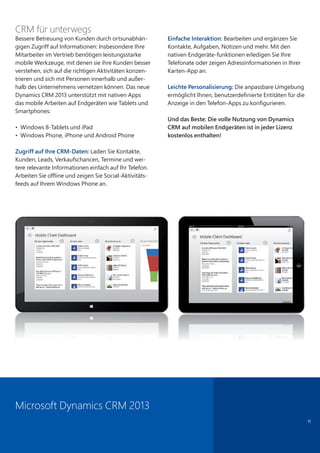 11
CRM für unterwegs
Bessere Betreuung von Kunden durch ortsunabhän-
gigen Zugriff auf Informationen: Insbesondere Ihre
Mitarbeiter im Vertrieb benötigen leistungsstarke
mobile Werkzeuge, mit denen sie ihre Kunden besser
verstehen, sich auf die richtigen Aktivitäten konzen-
trieren und sich mit Personen innerhalb und außer-
halb des Unternehmens vernetzen können. Das neue
Dynamics CRM 2013 unterstützt mit nativen Apps
das mobile Arbeiten auf Endgeräten wie Tablets und
Smartphones:
• Windows 8-Tablets und iPad
• Windows Phone, iPhone und Android Phone
Zugriff auf Ihre CRM-Daten: Laden Sie Kontakte,
Kunden, Leads, Verkaufschancen, Termine und wei-
tere relevante Informationen einfach auf Ihr Telefon.
Arbeiten Sie offline und zeigen Sie Social-Aktivitäts-
feeds auf Ihrem Windows Phone an.
Einfache Interaktion: Bearbeiten und ergänzen Sie
Kontakte, Aufgaben, Notizen und mehr. Mit den
nativen Endgeräte-funktionen erledigen Sie Ihre
Telefonate oder zeigen Adressinformationen in Ihrer
Karten-App an.
Leichte Personalisierung: Die anpassbare Umgebung
ermöglicht Ihnen, benutzerdefinierte Entitäten für die
Anzeige in den Telefon-Apps zu konfigurieren.
Und das Beste: Die volle Nutzung von Dynamics
CRM auf mobilen Endgeräten ist in jeder Lizenz
kostenlos enthalten!
Microsoft Dynamics CRM 2013
 