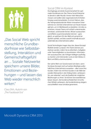 12
„Das Social Web spricht
menschliche Grundbe-
dürfnisse wie Selbstdar-
stellung, Interaktion und
Gemeinschaftsgefühl
an … Soziale Netzwerke
speichern unsere Bilder,
Emotionen und Bezie-
hungen – und lassen das
Web wieder menschlich
wirken.”
Clara Shih, Autorin von
„The Facebook Era”
Social CRM im Kontext
Durchgängig vernetzte Zusammenarbeit für opti-
malen Kundenservice: Das Thema Social Enterprise
ist derzeit in aller Munde. Immer mehr Menschen
müssen und wollen über organisatorische Einheiten
hinweg zusammenarbeiten. Es ist ein Faktum, dass
die Teamproduktivität der Motor innovativer Unter-
nehmen ist. Und die Unternehmen von heute müssen
agil sein, um im Wettbewerb zu bestehen. Um dies zu
erreichen, müssen Teams sich einfach untereinander
vernetzen, voneinander lernen, Wissen austauschen
und effektiv zusammenarbeiten können – ganz
gleich, an welchem Ort der Welt sich jemand tat-
sächlich aufhält, und dies sowohl innerhalb als auch
außerhalb des Unternehmens selbst.
Social-Technologien tragen dazu bei, dieses Konzept
Realität werden zu lassen. Ihre Teams können pro-
duktiver werden, indem Sie es erleichtern, Aufgaben
unter Teammitgliedern zu koordinieren, Informatio-
nen auszutauschen, die richtigen Kollegen ausfindig
zu machen und miteinander rund um den Globus in
Wort und Bild zu kommunizieren.
Der wahre Wert von Social erweist sich dann, wenn
Sie dieses Konzept noch auf weitere Beteiligte außer-
halb Ihres Unternehmens ausweiten – allen voran Ihre
Kunden. Indem Sie mit Ihren Kunden in der Welt der
sozialen Netzwerke in den Dialog treten, verbessern
Sie „wie nebenbei“ auch die Qualität der möglichen
Beziehungen zu ihnen. Sie können Serviceerlebnisse
besser steuern, die Kundenzufriedenheit mit einfa-
chen Mitteln verbessern, die Kundenbindung steigern
und schließlich neue Umsätze generieren.
Microsoft Dynamics CRM 2013
 