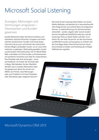 Microsoft Social Listening
Aussagen, Meinungen und
Stimmungen analysieren –
Interessenten und Kunden
gewinnen
Soziale Netzwerke haben die Kommunikation und
Interaktion zwischen Personen, Gruppen und Unter-
nehmen revolutioniert. Kunden sind heute besser
informiert als je zuvor und können die unterschied-
lichsten Wege und Quellen nutzen, um an neue Infor-
mationen zu gelangen. Gleichzeitig gestalten sie den
zunehmenden Informationsfluss mit: Im World Wide
Web unterhalten sich Ihre Kunden und Interessenten
mit ziemlicher Sicherheit auch über Ihr Unternehmen,
Ihre Produkte oder Ihre Leistungen – sei es
auf Facebook, via Twitter, bei YouTube oder
in Blogs. Wie behalten Sie den Überblick
darüber, was in sozialen Netzwerken über
Sie gesagt wird, damit Sie schnell und
effektiv auf Trends, neue Meinungen
oder auch Probleme mit Ihren Produkten
oder Dienstleistungen reagieren können?
Microsoft Social Listening erfasst Daten von Social
Media-Websites und bereitet sie in benutzerfreundli-
chen Diagrammen auf, anhand derer Sie analysieren
können, in welche Richtung sich die Kommentare
entwickeln – positiv, negativ oder neutral. Zudem
können Sie jederzeit Detailinformationen und die
Ursprungs-Posts zu diesen Daten aufrufen. So er-
fahren Sie, wer über Sie spricht, wo der Kommentar
veröffentlicht wurde und was genau er enthielt. Auf
der Grundlage dieser Erkenntnisse können Sie po-
sitive Ansätze ermitteln und frühzeitig die richtigen
Maßnahmen ergreifen.
14
Microsoft Dynamics CRM 2013
auf Facebook, via Twitter, bei YouTube oder
in Blogs. Wie behalten Sie den Überblick
darüber, was in sozialen Netzwerken über
Sie gesagt wird, damit Sie schnell und
effektiv auf Trends, neue Meinungen
oder auch Probleme mit Ihren Produkten
oder Dienstleistungen reagieren können?
 