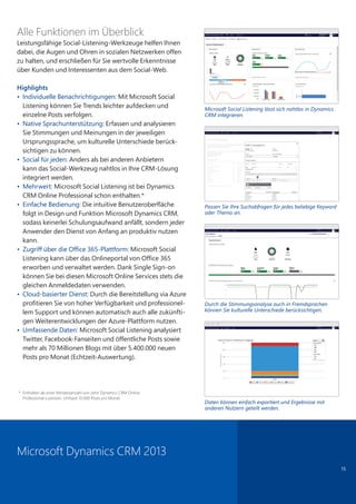 15
Alle Funktionen im Überblick
Leistungsfähige Social-Listening-Werkzeuge helfen Ihnen
dabei, die Augen und Ohren in sozialen Netzwerken offen
zu halten, und erschließen für Sie wertvolle Erkenntnisse
über Kunden und Interessenten aus dem Social-Web.
Highlights
• Individuelle Benachrichtigungen: Mit Microsoft Social
Listening können Sie Trends leichter aufdecken und
einzelne Posts verfolgen.
• Native Sprachunterstützung: Erfassen und analysieren
Sie Stimmungen und Meinungen in der jeweiligen
Ursprungssprache, um kulturelle Unterschiede berück-
sichtigen zu können.
• Social für jeden: Anders als bei anderen Anbietern
kann das Social-Werkzeug nahtlos in Ihre CRM-Lösung
integriert werden.
• Mehrwert: Microsoft Social Listening ist bei Dynamics
CRM Online Professional schon enthalten.*
• Einfache Bedienung: Die intuitive Benutzeroberfläche
folgt in Design und Funktion Microsoft Dynamics CRM,
sodass keinerlei Schulungsaufwand anfällt, sondern jeder
Anwender den Dienst von Anfang an produktiv nutzen
kann.
• Zugriff über die Office 365-Plattform: Microsoft Social
Listening kann über das Onlineportal von Office 365
erworben und verwaltet werden. Dank Single Sign-on
können Sie bei diesen Microsoft Online Services stets die
gleichen Anmeldedaten verwenden.
• Cloud-basierter Dienst: Durch die Bereitstellung via Azure
profitieren Sie von hoher Verfügbarkeit und professionel-
lem Support und können automatisch auch alle zukünfti-
gen Weiterentwicklungen der Azure-Plattform nutzen.
• Umfassende Daten: Microsoft Social Listening analysiert
Twitter, Facebook-Fanseiten und öffentliche Posts sowie
mehr als 70 Millionen Blogs mit über 5.400.000 neuen
Posts pro Monat (Echtzeit-Auswertung).
Microsoft Dynamics CRM 2013
Microsoft Social Listening lässt sich nahtlos in Dynamics
CRM integrieren.
Passen Sie Ihre Suchabfragen für jedes beliebige Keyword
oder Thema an.
Durch die Stimmungsanalyse auch in Fremdsprachen
können Sie kulturelle Unterschiede berücksichtigen.
Daten können einfach exportiert und Ergebnisse mit
anderen Nutzern geteilt werden.
* Enthalten ab einer Mindestanzahl von zehn Dynamics CRM Online
Professional-Lizenzen. Umfasst 10.000 Posts pro Monat.
 