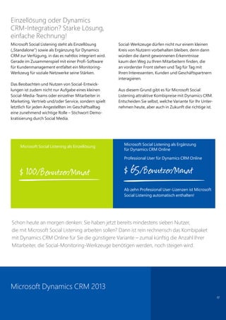 17
Einzellösung oder Dynamics
CRM-Integration? Starke Lösung,
einfache Rechnung!
Microsoft Social Listening steht als Einzellösung
(„Standalone“) sowie als Ergänzung für Dynamics
CRM zur Verfügung, in das es nahtlos integriert wird.
Gerade im Zusammenspiel mit einer Profi-Software
für Kundenmanagement entfaltet ein Monitoring-
Werkzeug für soziale Netzwerke seine Stärken.
Das Beobachten und Nutzen von Social-Entwick-
lungen ist zudem nicht nur Aufgabe eines kleinen
Social-Media-Teams oder einzelner Mitarbeiter in
Marketing, Vertrieb und/oder Service, sondern spielt
letztlich für jeden Angestellten im Geschäftsalltag
eine zunehmend wichtige Rolle – Stichwort Demo-
kratisierung durch Social Media.
Social-Werkzeuge dürfen nicht nur einem kleinen
Kreis von Nutzern vorbehalten bleiben, denn dann
würden die damit gewonnenen Erkenntnisse
kaum den Weg zu Ihren Mitarbeitern finden, die
an vorderster Front stehen und Tag für Tag mit
Ihren Interessenten, Kunden und Geschäftspartnern
interagieren.
Aus diesem Grund gibt es für Microsoft Social
Listening attraktive Kombipreise mit Dynamics CRM.
Entscheiden Sie selbst, welche Variante für Ihr Unter-
nehmen heute, aber auch in Zukunft die richtige ist.
Schon heute an morgen denken: Sie haben jetzt bereits mindestens sieben Nutzer,
die mit Microsoft Social Listening arbeiten sollen? Dann ist rein rechnerisch das Kombipaket
mit Dynamics CRM Online für Sie die günstigere Variante – zumal künftig die Anzahl Ihrer
Mitarbeiter, die Social-Monitoring-Werkzeuge benötigen werden, noch steigen wird.
Microsoft Dynamics CRM 2013
Microsoft Social Listening als Einzellösung
$ 100/Benutzer/Monat
Microsoft Social Listening als Ergänzung
für Dynamics CRM Online
Professional User für Dynamics CRM Online
$ 65/Benutzer/Monat
Ab zehn Professional User-Lizenzen ist Microsoft
Social Listening automatisch enthalten!
 