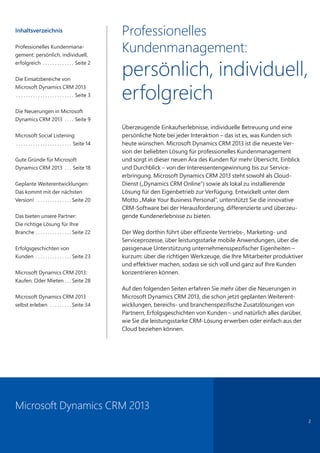 Professionelles
Kundenmanagement:
persönlich, individuell,
erfolgreich
Überzeugende Einkaufserlebnisse, individuelle Betreuung und eine
persönliche Note bei jeder Interaktion – das ist es, was Kunden sich
heute wünschen. Microsoft Dynamics CRM 2013 ist die neueste Ver-
sion der beliebten Lösung für professionelles Kundenmanagement
und sorgt in dieser neuen Ära des Kunden für mehr Übersicht, Einblick
und Durchblick – von der Interessentengewinnung bis zur Service-
erbringung. Microsoft Dynamics CRM 2013 steht sowohl als Cloud-
Dienst („Dynamics CRM Online“) sowie als lokal zu installierende
Lösung für den Eigenbetrieb zur Verfügung. Entwickelt unter dem
Motto „Make Your Business Personal“, unterstützt Sie die innovative
CRM-Software bei der Herausforderung, differenzierte und überzeu-
gende Kundenerlebnisse zu bieten.
Der Weg dorthin führt über effiziente Vertriebs-, Marketing- und
Serviceprozesse, über leistungsstarke mobile Anwendungen, über die
passgenaue Unterstützung unternehmensspezifischer Eigenheiten –
kurzum: über die richtigen Werkzeuge, die Ihre Mitarbeiter produktiver
und effektiver machen, sodass sie sich voll und ganz auf Ihre Kunden
konzentrieren können.
Auf den folgenden Seiten erfahren Sie mehr über die Neuerungen in
Microsoft Dynamics CRM 2013, die schon jetzt geplanten Weiterent-
wicklungen, bereichs- und branchenspezifische Zusatzlösungen von
Partnern, Erfolgsgeschichten von Kunden – und natürlich alles darüber,
wie Sie die leistungsstarke CRM-Lösung erwerben oder einfach aus der
Cloud beziehen können.
Inhaltsverzeichnis
Professionelles Kundenmana-
gement: persönlich, individuell,
erfolgreich  . . . . . . . . . . . . . Seite 2
Die Einsatzbereiche von
Microsoft Dynamics CRM 2013 	
. . . . . . . . . . . . . . . . . . . . . . . . Seite 3
Die Neuerungen in Microsoft
Dynamics CRM 2013  . . . . Seite 9
Microsoft Social Listening
 . . . . . . . . . . . . . . . . . . . . . . . Seite 14
Gute Gründe für Microsoft
Dynamics CRM 2013  . . . Seite 18
Geplante Weiterentwicklungen:
Das kommt mit der nächsten
Version!  . . . . . . . . . . . . . . . Seite 20
Das bieten unsere Partner:
Die richtige Lösung für Ihre
Branche  . . . . . . . . . . . . . . . Seite 22
Erfolgsgeschichten von
Kunden  . . . . . . . . . . . . . . . Seite 23
Microsoft Dynamics CRM 2013:
Kaufen. Oder Mieten  . . . Seite 28
Microsoft Dynamics CRM 2013
selbst erleben  . . . . . . . . .  Seite 34
2
Microsoft Dynamics CRM 2013
 