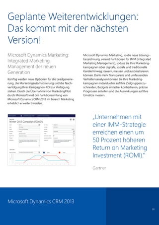 Microsoft Dynamics Marketing:
Integrated Marketing
Management der neuen
Generation
Künftig werden neue Optionen für die Leadgenerie-
rung, die Marketingautomatisierung und die Nach-
verfolgung Ihres Kampagnen-ROI zur Verfügung
stehen. Durch die Übernahme von MarketingPilot
durch Microsoft wird der Funktionsumfang von
Microsoft Dynamics CRM 2013 im Bereich Marketing
erheblich erweitert werden.
Microsoft Dynamics Marketing, so die neue Lösungs-
bezeichnung, vereint Funktionen für IMM (Integrated
Marketing Management), sodass Sie Ihre Marketing-
kampagnen über digitale, soziale und traditionelle
Kanäle hinweg steuern, messen und automatisieren
können. Dank mehr Transparenz und umfassenden
Verhaltensanalysen können Sie Ihre Marketing-
kampagnen individueller auf Ihre Zielgruppen zu-
schneiden, Budgets einfacher kontrollieren, präzise
Prognosen erstellen und die Auswirkungen auf Ihre
Umsätze messen.
20
„Unternehmen mit
einer IMM-Strategie
erreichen einen um
50 Prozent höheren
Return on Marketing
Investment (ROMI).”
Gartner
Microsoft Dynamics CRM 2013
Geplante Weiterentwicklungen:
Das kommt mit der nächsten
Version!
 