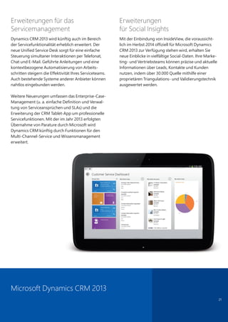 21
Erweiterungen für das
Servicemanagement
Dynamics CRM 2013 wird künftig auch im Bereich
der Servicefunktionalität erheblich erweitert. Der
neue Unified Service Desk sorgt für eine einfache
Steuerung simultaner Interaktionen per Telefonat,
Chat und E-Mail. Geführte Anleitungen und eine
kontextbezogene Automatisierung von Arbeits-
schritten steigern die Effektivität Ihres Serviceteams.
Auch bestehende Systeme anderer Anbieter können
nahtlos eingebunden werden.
Weitere Neuerungen umfassen das Enterprise-Case-
Management (u. a. einfache Definition und Verwal-
tung von Serviceansprüchen und SLAs) und die
Erweiterung der CRM Tablet-App um professionelle
Servicefunktionen. Mit der im Jahr 2013 erfolgten
Übernahme von Parature durch Microsoft wird
Dynamics CRM künftig durch Funktionen für den
Multi-Channel-Service und Wissensmanagement
erweitert.
Erweiterungen
für Social Insights
Mit der Einbindung von InsideView, die voraussicht-
lich im Herbst 2014 offiziell für Microsoft Dynamics
CRM 2013 zur Verfügung stehen wird, erhalten Sie
neue Einblicke in vielfältige Social-Daten. Ihre Marke-
ting- und Vertriebsteams können präzise und aktuelle
Informationen über Leads, Kontakte und Kunden
nutzen, indem über 30.000 Quelle mithilfe einer
proprietären Triangulations- und Validierungstechnik
ausgewertet werden.
Microsoft Dynamics CRM 2013
 