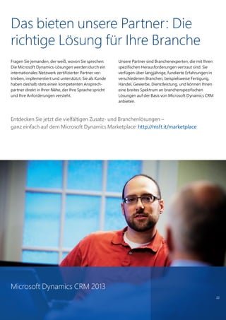 Das bieten unsere Partner: Die
richtige Lösung für Ihre Branche
Fragen Sie jemanden, der weiß, wovon Sie sprechen:
Die Microsoft Dynamics-Lösungen werden durch ein
internationales Netzwerk zertifizierter Partner ver-
trieben, implementiert und unterstützt. Sie als Kunde
haben deshalb stets einen kompetenten Ansprech-
partner direkt in Ihrer Nähe, der Ihre Sprache spricht
und Ihre Anforderungen versteht.
Unsere Partner sind Branchenexperten, die mit Ihren
spezifischen Herausforderungen vertraut sind. Sie
verfügen über langjährige, fundierte Erfahrungen in
verschiedenen Branchen, beispielsweise Fertigung,
Handel, Gewerbe, Dienstleistung, und können Ihnen
eine breites Spektrum an branchenspezifischen
Lösungen auf der Basis von Microsoft Dynamics CRM
anbieten.
22
Entdecken Sie jetzt die vielfältigen Zusatz- und Branchenlösungen –
ganz einfach auf dem Microsoft Dynamics Marketplace: http://msft.it/marketplace
Microsoft Dynamics CRM 2013
 