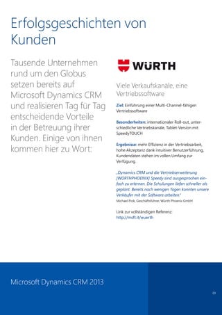 23
Erfolgsgeschichten von
Kunden
Tausende Unternehmen
rund um den Globus
setzen bereits auf
Microsoft Dynamics CRM
und realisieren Tag für Tag
entscheidende Vorteile
in der Betreuung ihrer
Kunden. Einige von ihnen
kommen hier zu Wort:
Viele Verkaufskanäle, eine
Vertriebssoftware
Ziel: Einführung einer Multi-Channel-fähigen
Vertriebssoftware
Besonderheiten: internationaler Roll-out, unter-
schiedliche Vertriebskanäle, Tablet-Version mit
SpeedyTOUCH
Ergebnisse: mehr Effizienz in der Vertriebsarbeit,
hohe Akzeptanz dank intuitiver Benutzerführung,
Kundendaten stehen im vollen Umfang zur
Verfügung.
„Dynamics CRM und die Vertriebserweiterung
[WÜRTHPHOENIX] Speedy sind ausgesprochen ein-
fach zu erlernen. Die Schulungen liefen schneller als
geplant. Bereits nach wenigen Tagen konnten unsere
Verkäufer mit der Software arbeiten.“
Michael Piok, Geschäftsführer, Würth Phoenix GmbH
Link zur vollständigen Referenz:
http://msft.it/wuerth
Microsoft Dynamics CRM 2013
 