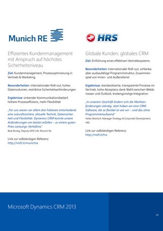24
Globale Kunden, globales CRM
Ziel: Einführung eines effektiven Vertriebssystems
Besonderheiten: internationaler Roll-out, schlanke,
aber ausbaufähige Programmstruktur, Zusammen-
spiel von Innen- und Außendienst
Ergebnisse: standardisierte, transparente Prozesse im
Vertrieb, hohe Akzeptanz dank Wahl zwischen Webb-
rowser und Outlook, kostengünstige Integration
„In unserem Geschäft ändern sich die Marktan-
forderungen ständig. Jetzt haben wir eine CRM-
Software, die so flexibel ist wie wir – und das ohne
Programmieraufwand.“
Heiko Reintsch, Manager Strategy & Corporate Development,
HRS
Link zur vollständigen Referenz:
http://msft.it/hrs
Effizientes Kundenmanagement
mit Anspruch auf höchstes
Sicherheitsniveau
Ziel: Kundenmanagement, Prozessoptimierung in
Vertrieb & Marketing
Besonderheiten: internationaler Roll-out, hohes
Datenvolumen, restriktive Sicherheitsanforderungen
Ergebnisse: sinkender Kommunikationsbedarf,
höhere Prozesseffizienz, mehr Flexibilität
„Für uns waren vor allem drei Faktoren entscheidend:
eine zukunftssichere, aktuelle Technik, Datensicher-
heit und Flexibilität. Dynamics CRM konnte unsere
Anforderungen am besten erfüllen – zu einem guten
Preis-Leistungs-Verhältnis.“
Beat Bindig, Deputy GPO Life, Munich Re
Link zur vollständigen Referenz:
http://msft.it/munichre
Microsoft Dynamics CRM 2013
 