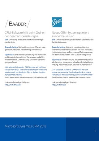 25
CRM-Software hilft beim Ordnen
der Geschäftsbeziehungen
Ziel: Einführung eines zentralen Kundenmanage-
mentsystems
Besonderheiten: Roll-out in mehreren Phasen, pass-
genaue Funktionen, flexible Programmstruktur
Ergebnisse: zentralisierte Verwaltung von Kontakten
und Kundeninformationen, Transparenz und effizi-
entere Prozesse, Unterstützung spezieller Genehmi-
gungsverfahren
„Mit Microsoft Dynamics CRM konnten wir nicht nur
unsere Marketing- und Vertriebsstrategien verbessern,
sondern auch ein deutliches Plus in Sachen Kunden-
zufriedenheit erzielen.“
Sandra Wieser, Leiterin Vertriebssteuerung/CRM, Baader Bank AG
Link zur vollständigen Referenz:
http://msft.it/baader
Neues CRM-System optimiert
Kundenbetreuung
Ziel: Einführung eines ganzheitlichen Systems für die
Kundenbetreuung
Besonderheiten: Ablösung von inkonsistenten,
listenähnlichen Datenstrukturen auf Basis von Lotus
Notes, Anbindung an Prozesse und Daten der ande-
ren Ball-Gesellschaften, tiefe Outlook-Integration
Ergebnisse: einheitliche und aktuelle Datenbasis für
alle Benutzer, bessere und schnellere Entscheidungs-
findung, Kostenreduktion, besserer Kundenservice
„Mit Microsoft Dynamics CRM Online hat sich
unsere vormals reine Kundendatenbank zu einem
vollwertigen Management-System weiterentwickelt.“
Gerlof Toenhake, Director Marketing, Ball Packaging Europe
Link zur vollständigen Referenz:
http://msft.it/ball
Microsoft Dynamics CRM 2013
 