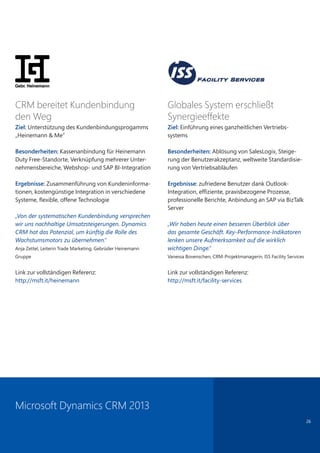 26
CRM bereitet Kundenbindung
den Weg
Ziel: Unterstützung des Kundenbindungsprogamms
„Heinemann & Me“
Besonderheiten: Kassenanbindung für Heinemann
Duty Free-Standorte, Verknüpfung mehrerer Unter-
nehmensbereiche, Webshop- und SAP BI-Integration
Ergebnisse: Zusammenführung von Kundeninforma-
tionen, kostengünstige Integration in verschiedene
Systeme, flexible, offene Technologie
„Von der systematischen Kundenbindung versprechen
wir uns nachhaltige Umsatzsteigerungen. Dynamics
CRM hat das Potenzial, um künftig die Rolle des
Wachstumsmotors zu übernehmen.“
Anja Zettel, Leiterin Trade Marketing, Gebrüder Heinemann
Gruppe
Link zur vollständigen Referenz:
http://msft.it/heinemann
Globales System erschließt
Synergieeffekte
Ziel: Einführung eines ganzheitlichen Vertriebs-
systems
Besonderheiten: Ablösung von SalesLogix, Steige-
rung der Benutzerakzeptanz, weltweite Standardisie-
rung von Vertriebsabläufen
Ergebnisse: zufriedene Benutzer dank Outlook-
Integration, effiziente, praxisbezogene Prozesse,
professionelle Berichte, Anbindung an SAP via BizTalk
Server
„Wir haben heute einen besseren Überblick über
das gesamte Geschäft. Key-Performance-Indikatoren
lenken unsere Aufmerksamkeit auf die wirklich
wichtigen Dinge.“
Vanessa Bovenschen, CRM-Projektmanagerin, ISS Facility Services
Link zur vollständigen Referenz:
http://msft.it/facility-services
Microsoft Dynamics CRM 2013
 