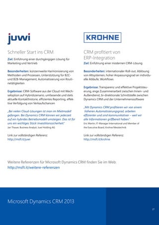 27
CRM profitiert von
ERP-Integration
Ziel: Einführung einer modernen CRM-Lösung
Besonderheiten: internationaler Roll-out, Ablösung
von Altsystemen, hoher Anpassungsgrad an individu-
elle Abläufe, Workflows
Ergebnisse: Transparenz und effektive Projektsteu-
erung, enge Zusammenarbeit zwischen Innen- und
Außendienst, bi-direktionale Schnittstelle zwischen
Dynamics CRM und der Unternehmenssoftware
„Mit Dynamics CRM proﬁtieren wir von einem
höheren Automatisierungsgrad, arbeiten
efﬁzienter und sind kommunikativer – weil wir
alle Informationen griffbereit haben.“
Eric Martin, IT-Manager International und Member of
the Executive Board, Krohne Messtechnik
Link zur vollständigen Referenz:
http://msft.it/krohne
Schneller Start ins CRM
Ziel: Einführung einer durchgängigen Lösung für
Marketing und Vertrieb
Besonderheiten: konzernweite Harmonisierung von
Methoden und Prozessen, Unterstützung für B2C-
und B2B-Management, Automatisierung von Routi-
netätigkeiten
Ergebnisse: CRM-Software aus der Cloud mit Wech-
seloption auf Hybridszenario, umfassende und stets
aktuelle Kontakthistorie, effizientes Reporting, effek-
tive Verfolgung von Verkaufschancen
„Bei vielen Cloud-Lösungen ist man im Mietmodell
gefangen. Bei Dynamics CRM können wir jederzeit
auf ein hybrides Betriebsmodell umsteigen. Das ist für
uns ein wichtiges Stück Investitionssicherheit.“
Jan Thauer, Business Analyst, Juwi Holding AG
Link zur vollständigen Referenz:
http://msft.it/juwi
Weitere Referenzen für Microsoft Dynamics CRM finden Sie im Web:
http://msft.it/weitere-referenzen
Microsoft Dynamics CRM 2013
 
