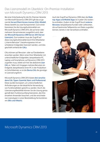 29
Bei einer Entscheidung für die On-Premise-Variante
von Microsoft Dynamics CRM 2013 gilt das so ge-
nannte Server/Client Access License (CAL)-Modell.
Dieses besteht aus zwei Komponenten: Zum einen
lizenzieren Sie die Lösungsfunktionalität von
Microsoft Dynamics CRM 2013, die auf einer oder
mehreren Serverinstanzen ausgeführt wird, über
die Microsoft Dynamics CRM Server 2013 Server-
Lizenz(en). Zum anderen muss der Zugriff auf
diese Lösungsfunktionalität durch Ihre Mitarbeiter
(„interne Benutzer“) beziehungsweise mit ver-
schiedenen Endgeräten lizenziert werden, und dies
geschieht anhand der CALs.
CALs können auf Benutzer- oder auf Geräteebene
erworben werden: Wenn einer Ihrer Mitarbeiter mit
unterschiedlichen Endgeräten, beispielsweise PC,
Laptop und Smartphone, auf Dynamics CRM 2013
zugreifen muss, bietet sich hier die dedizierte User
CAL an. Teilen sich hingegen mehrere Benutzer ein
Endgerät, beispielsweise einen PC in der Produktion
im Schichtbetrieb, so ist die Device CAL die günstige-
re Lizenzierungsform.
Microsoft Dynamics CRM 2013 bietet drei verschie-
dene CAL-Typen: Essential, Basic und Professional.
Diese wurden konzipiert, um unterschiedlichen
Anforderungen an die tatsächliche Verwendung
von Funktionalitäten gerecht zu werden. Durch die
Lizenzierungsflexibilität können Sie die Lösung genau
gemäß dem Funktionsumfang lizenzieren, den Ihre
einzelnen Anwender brauchen, und die verschiede-
nen Lizenztypen in einer Bereitstellung frei kombinie-
ren (Mix-and-Match).
Auch der Zugriff auf Dynamics CRM über die Desk-
top-Apps und Mobile Apps ist in jeder CAL kosten-
los enthalten. Zudem ist der Zugriff durch externe
Benutzer, beispielsweise Kunden oder Lieferanten,
die auf bestimmte Teilbereiche von Daten zugreifen
können, bereits in der Serverlizenz enthalten.
Das Lizenzmodell im Überblick: On-Premise-Installation
von Microsoft Dynamics CRM 2013
Microsoft Dynamics CRM 2013
 