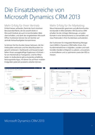 Die Einsatzbereiche von
Microsoft Dynamics CRM 2013
Mehr Erfolg für Ihren Vertrieb
Einfach besser verkaufen: Dank der hoch intuitiven
Benutzeroberfläche, die Sie sowohl direkt in
Microsoft Outlook als auch im komfortablen Web-
client erhalten, und dank der eingebetteten Microsoft
Office-Funktionen können Sie sich leichter auf
zentrale Verkaufsaufgaben konzentrieren.
So können Sie Ihre Kunden besser betreuen, die Ver-
triebszyklen verkürzen und Ihre Abschlussraten ins-
gesamt verbessern. Dashboards und Auswertungen
liefern Ihnen aussagekräftige Ergebnisse in Echtzeit –
für ein Höchstmaß an Transparenz. Und für Mitar-
beiter im Außendienst gibt es kostenlos erhältliche,
leistungsstarke Apps, mit denen Sie auf Ihren mobilen
Endgeräten jederzeit produktiv arbeiten können.
Mehr Erfolg für Ihr Marketing
Neue Interessenten gewinnen und alle Kommunika-
tionskanäle im Blick behalten: Mit Dynamics CRM
erhalten Sie die richtigen Werkzeuge, um jeden
Kontakt in eine Verkaufschance zu verwandeln und
neue Potenziale in Ihrer Kundenbasis aufzudecken.
Die Funktionen für Integrated Marketing Manage-
ment (IMM) in Dynamics CRM helfen Ihnen, Ihre
Kundeninteraktionen in digitalen, sozialen und tradi-
tionellen Kanälen erfolgreich zu planen, umzusetzen,
zu kontrollieren und zu optimieren sowie den ROI zu
messen.
3
Microsoft Dynamics CRM 2013
 