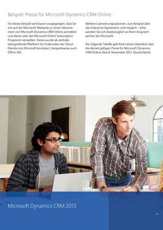 32
Für dieses Beispiel wird davon ausgegangen, dass Sie
sich auf der Microsoft-Webseite zu einem Abonne-
ment von Microsoft Dynamics CRM Online anmelden
und dieses über das Microsoft Online Subscription-
Programm verwalten. Dieses wurde als zentrale,
übergreifende Plattform für Endkunden der Cloud-
Dienste von Microsoft konzipiert, beispielsweise auch
Office 365.
Weitere Lizenzierungsoptionen, zum Beispiel über
das Enterprise Agreement, sind möglich – bitte
wenden Sie sich diesbezüglich an Ihren Ansprech-
partner bei Microsoft.
Die folgende Tabelle gibt Ihnen einen Überblick über
die derzeit gültigen Preise für Microsoft Dynamics
CRM Online (Stand: November 2013, Deutschland).
Beispiel: Preise für Microsoft Dynamics CRM Online
Microsoft Dynamics CRM 2013
 