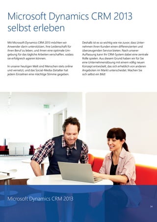 34
Mit Microsoft Dynamics CRM 2013 möchten wir
Anwender darin unterstützen, ihre Leidenschaft für
ihren Beruf zu leben, und ihnen eine optimale Um-
gebung für das tägliche Arbeiten verschaffen, sodass
sie erfolgreich agieren können.
In unserer heutigen Welt sind Menschen stets online
und vernetzt, und das Social-Media-Zeitalter hat
jedem Einzelnen eine mächtige Stimme gegeben.
Deshalb ist es so wichtig wie nie zuvor, dass Unter-
nehmen ihren Kunden einen differenzierten und
überzeugenden Service bieten. Nach unserer
Auffassung kann Ihr CRM-System dabei eine zentrale
Rolle spielen. Aus diesem Grund haben wir für Sie
eine Unternehmenslösung mit einem völlig neuen
Konzept entwickelt, das sich erheblich von anderen
Angeboten im Markt unterscheidet. Machen Sie
sich selbst ein Bild!
Microsoft Dynamics CRM 2013
selbst erleben
Microsoft Dynamics CRM 2013
 
