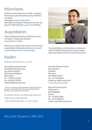 35
Informieren.
Nutzen Sie unsere Ressourcen im Web, um weitere
Informationen über Microsoft Dynamics CRM 2013
zu erhalten:
Homepage: www.microsoft.de/crm
Oder laden Sie die App für Windows 8 herunter, das
Dynamics CRM-Infocenter: www.msft.it/CRMApp
Ausprobieren.
Testen Sie Microsoft Dynamics CRM 2013 auf Herz
und Nieren. 30 Tage lang. Kostenlos.
http://msft.it/crm-testen
Keine Zeit zum Testen? Dann nutzen Sie doch unsere
unverbindliche Onlinedemo: http://www.microsoft.
com/de-de/dynamics/crm-test-drive.aspx
Kaufen.
Nehmen Sie Kontakt zu uns auf!
Microsoft Deutschland GmbH
Geschäftskundenbetreuung
Konrad-Zuse-Straße 1
85716 Unterschleißheim
Deutschland
Tel.: +49 180 5 672330*
Fax: +49 180 5 229554*
E-Mail: BtoB@microsoft.com
* 0,14 Euro pro Minute, deutschlandweit. Mobilfunktarif kann
abweichen. Die Kosten für Anrufe aus dem Mobilfunknetz
betragen maximal 0,42 Euro pro Minute.
Microsoft Österreich GmbH
Am Europlatz 3
1120 Wien
Österreich
Tel.: 08000 123345**
Fax: +43 1 610 64200
E-Mail: dyn-at@microsoft.com
** Nur aus Österreich erreichbar.
Microsoft Schweiz GmbH
Richtistrasse 3
8304 Wallisellen
Schweiz
Tel.: +41 848 224488
Fax: +41 43 4564444
E-Mail: custserv@microsoft.com
Ihr direkter Draht zum Microsoft Dynamics
CRM-Team in Deutschland:
+49 221 8010 1065 (Mo.–Fr., 09–12 Uhr)
Microsoft Dynamics CRM 2013
Für aktuelle News und Informationen zu Dynamics
CRM und CRM Online besuchen Sie auch unseren
Blog: http://blogs.technet.com/b/crmdeutschland/
 