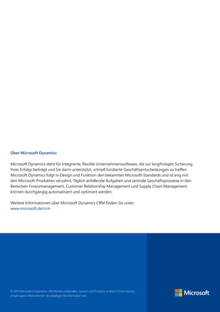 © 2014 Microsoft Corporation. Alle Rechte vorbehalten. Namen und Produkte anderer Firmen können
eingetragene Warenzeichen der jeweiligen Rechteinhaber sein.
Über Microsoft Dynamics
Microsoft Dynamics steht für integrierte, flexible Unternehmenssoftware, die zur langfristigen Sicherung
Ihres Erfolgs beiträgt und Sie darin unterstützt, schnell fundierte Geschäftsentscheidungen zu treffen.
Microsoft Dynamics folgt in Design und Funktion den bekannten Microsoft-Standards und ist eng mit
den Microsoft-Produkten verzahnt. Täglich anfallende Aufgaben und zentrale Geschäftsprozesse in den
Bereichen Finanzmanagement, Customer Relationship Management und Supply Chain Management
können durchgängig automatisiert und optimiert werden.
Weitere Informationen über Microsoft Dynamics CRM finden Sie unter:
www.microsoft.de/crm
 
