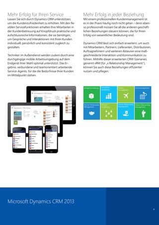 Mehr Erfolg für Ihren Service
Lassen Sie sich durch Dynamics CRM unterstützen,
um die Kundenzufriedenheit zu erhöhen. Mit den fle-
xiblen Servicefunktionen erhalten Ihre Mitarbeiter in
der Kundenbetreuung auf Knopfdruck praktische und
aufschlussreiche Informationen, die sie benötigen,
um Gespräche und Interaktionen mit Ihren Kunden
individuell, persönlich und konsistent zugleich zu
gestalten.
Techniker im Außendienst werden zudem durch eine
durchgängige mobile Arbeitsumgebung auf dem
Endgerät ihrer Wahl optimal unterstützt. Das Er-
gebnis: verbundene und teamorientiert arbeitende
Service-Agents, für die die Bedürfnisse Ihrer Kunden
im Mittelpunkt stehen.
Mehr Erfolg in jeder Beziehung
Mit einem professionellen Kundenmanagement ist
es in der Praxis häufig noch nicht getan – denn eben-
so professionell müssen Sie all die anderen geschäft-
lichen Beziehungen steuern können, die für Ihren
Erfolg von wesentlicher Bedeutung sind.
Dynamics CRM lässt sich einfach erweitern, um auch
mit Mitarbeitern, Partnern, Lieferanten, Distributoren,
Auftragnehmern und weiteren Akteuren eine maß-
geschneiderte Interaktion und Kommunikation zu
führen. Mithilfe dieser erweiterten CRM-Szenarien,
genannt xRM (für „x Relationship Management“),
können Sie auch diese Beziehungen effizienter
nutzen und pflegen.
4
Microsoft Dynamics CRM 2013
 
