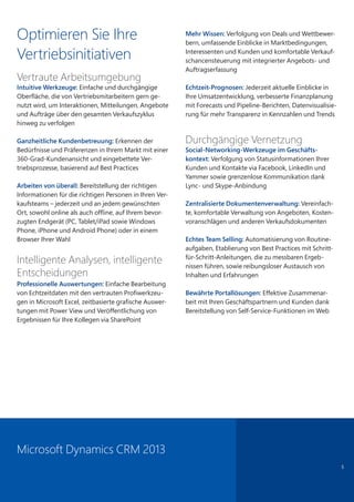 Optimieren Sie Ihre
Vertriebsinitiativen
Vertraute Arbeitsumgebung
Intuitive Werkzeuge: Einfache und durchgängige
Oberfläche, die von Vertriebsmitarbeitern gern ge-
nutzt wird, um Interaktionen, Mitteilungen, Angebote
und Aufträge über den gesamten Verkaufszyklus
hinweg zu verfolgen
Ganzheitliche Kundenbetreuung: Erkennen der
Bedürfnisse und Präferenzen in Ihrem Markt mit einer
360-Grad-Kundenansicht und eingebettete Ver-
triebsprozesse, basierend auf Best Practices
Arbeiten von überall: Bereitstellung der richtigen
Informationen für die richtigen Personen in Ihren Ver-
kaufsteams – jederzeit und an jedem gewünschten
Ort, sowohl online als auch offline, auf Ihrem bevor-
zugten Endgerät (PC, Tablet/iPad sowie Windows
Phone, iPhone und Android Phone) oder in einem
Browser Ihrer Wahl
Intelligente Analysen, intelligente
Entscheidungen
Professionelle Auswertungen: Einfache Bearbeitung
von Echtzeitdaten mit den vertrauten Profiwerkzeu-
gen in Microsoft Excel, zeitbasierte grafische Auswer-
tungen mit Power View und Veröffentlichung von
Ergebnissen für Ihre Kollegen via SharePoint
Mehr Wissen: Verfolgung von Deals und Wettbewer-
bern, umfassende Einblicke in Marktbedingungen,
Interessenten und Kunden und komfortable Verkauf-
schancensteuerung mit integrierter Angebots- und
Auftragserfassung
Echtzeit-Prognosen: Jederzeit aktuelle Einblicke in
Ihre Umsatzentwicklung, verbesserte Finanzplanung
mit Forecasts und Pipeline-Berichten, Datenvisualisie-
rung für mehr Transparenz in Kennzahlen und Trends
Durchgängige Vernetzung
Social-Networking-Werkzeuge im Geschäfts-
kontext: Verfolgung von Statusinformationen Ihrer
Kunden und Kontakte via Facebook, LinkedIn und
Yammer sowie grenzenlose Kommunikation dank
Lync- und Skype-Anbindung
Zentralisierte Dokumentenverwaltung: Vereinfach-
te, komfortable Verwaltung von Angeboten, Kosten-
voranschlägen und anderen Verkaufsdokumenten
Echtes Team Selling: Automatisierung von Routine-
aufgaben, Etablierung von Best Practices mit Schritt-
für-Schritt-Anleitungen, die zu messbaren Ergeb-
nissen führen, sowie reibungsloser Austausch von
Inhalten und Erfahrungen
Bewährte Portallösungen: Effektive Zusammenar-
beit mit Ihren Geschäftspartnern und Kunden dank
Bereitstellung von Self-Service-Funktionen im Web
5
Microsoft Dynamics CRM 2013
 