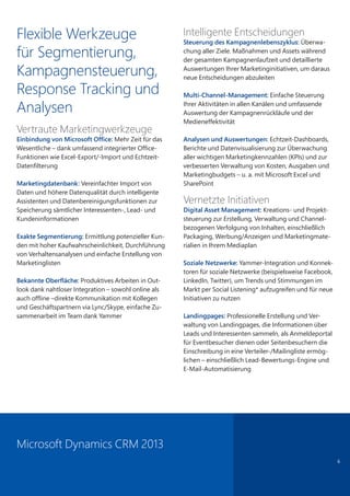 6
Flexible Werkzeuge
für Segmentierung,
Kampagnensteuerung,
Response Tracking und
Analysen
Vertraute Marketingwerkzeuge
Einbindung von Microsoft Office: Mehr Zeit für das
Wesentliche – dank umfassend integrierter Office-
Funktionen wie Excel-Export/-Import und Echtzeit-
Datenfilterung
Marketingdatenbank: Vereinfachter Import von
Daten und höhere Datenqualität durch intelligente
Assistenten und Datenbereinigungsfunktionen zur
Speicherung sämtlicher Interessenten-, Lead- und
Kundeninformationen
Exakte Segmentierung: Ermittlung potenzieller Kun-
den mit hoher Kaufwahrscheinlichkeit, Durchführung
von Verhaltensanalysen und einfache Erstellung von
Marketinglisten
Bekannte Oberfläche: Produktives Arbeiten in Out-
look dank nahtloser Integration – sowohl online als
auch offline –direkte Kommunikation mit Kollegen
und Geschäftspartnern via Lync/Skype, einfache Zu-
sammenarbeit im Team dank Yammer
Intelligente Entscheidungen
Steuerung des Kampagnenlebenszyklus: Überwa-
chung aller Ziele. Maßnahmen und Assets während
der gesamten Kampagnenlaufzeit und detaillierte
Auswertungen Ihrer Marketinginitiativen, um daraus
neue Entscheidungen abzuleiten
Multi-Channel-Management: Einfache Steuerung
Ihrer Aktivitäten in allen Kanälen und umfassende
Auswertung der Kampagnenrückläufe und der
Medieneffektivität
Analysen und Auswertungen: Echtzeit-Dashboards,
Berichte und Datenvisualisierung zur Überwachung
aller wichtigen Marketingkennzahlen (KPIs) und zur
verbesserten Verwaltung von Kosten, Ausgaben und
Marketingbudgets – u. a. mit Microsoft Excel und
SharePoint
Vernetzte Initiativen
Digital Asset Management: Kreations- und Projekt-
steuerung zur Erstellung, Verwaltung und Channel-
bezogenen Verfolgung von Inhalten, einschließlich
Packaging, Werbung/Anzeigen und Marketingmate-
rialien in Ihrem Mediaplan
Soziale Netzwerke: Yammer-Integration und Konnek-
toren für soziale Netzwerke (beispielsweise Facebook,
LinkedIn, Twitter), um Trends und Stimmungen im
Markt per Social Listening* aufzugreifen und für neue
Initiativen zu nutzen
Landingpages: Professionelle Erstellung und Ver-
waltung von Landingpages, die Informationen über
Leads und Interessenten sammeln, als Anmeldeportal
für Eventbesucher dienen oder Seitenbesuchern die
Einschreibung in eine Verteiler-/Mailingliste ermög-
lichen – einschließlich Lead-Bewertungs-Engine und
E-Mail-Automatisierung
Microsoft Dynamics CRM 2013
 