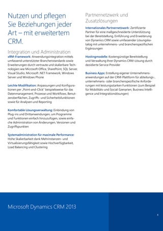 8
Nutzen und pflegen
Sie Beziehungen jeder
Art – mit erweitertem
CRM.
Integration und Administration
xRM-Framework: Anwendungsintegration mittels
umfassend unterstützter Branchenstandards sowie
Erweiterungen durch vertraute und skalierbare Tech-
nologien wie Microsoft Office, SharePoint, SQL Server,
Visual Studio, Microsoft .NET Framework, Windows
Server und Windows Phone
Leichte Modifikation: Anpassungen und Konfigura-
tionen per „Point-and-Click“ beispielsweise für das
Datenmanagement, Prozesse und Workflows, Benut-
zeroberflächen, Zugriffs- und Sicherheitsfunktionen
sowie für Analysen und Reporting
Komfortable Lösungsverwaltung: Einbindung von
Plug-ins und Drittanwendungen, um Programme
und Funktionen einfach hinzuzufügen, sowie einfa-
che Administration von Änderungen, Versionen und
Zugriffspunkten
Systemadministration für maximale Performance:
Hohe Skalierbarkeit dank Mehrinstanzen- und
Virtualisierungsfähigkeit sowie Hochverfügbarkeit,
Load Balancing und Clustering
Partnernetzwerk und
Zusatzlösungen
Internationales Partnernetzwerk: Zertifizierte
Partner für eine maßgeschneiderte Unterstützung
bei der Bereitstellung, Einführung und Erweiterung
von Dynamics CRM sowie umfassender Lösungska-
talog mit unternehmens- und branchenspezifischen
Ergänzungen
Hostingmodelle: Kostengünstige Bereitstellung
und Verwaltung Ihrer Dynamics CRM-Lösung durch
dezidierte Service Provider
Business Apps: Erstellung eigener Unternehmens-
anwendungen auf der CRM-Plattform für abteilungs-,
unternehmens- oder branchenspezifische Anforde-
rungen mit leistungsstarken Funktionen (zum Beispiel
für Mobilitäts-und Social-Szenarien, Business Intelli-
gence und Integrationslösungen)
Microsoft Dynamics CRM 2013
 