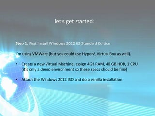 let’s get started:
Step 1: First Install Windows 2012 R2 Standard Edition
I’m using VMWare (but you could use HyperV, Virtual Box as well).
• Create a new Virtual Machine, assign 4GB RAM, 40 GB HDD, 1 CPU
(it’s only a demo environment so these specs should be fine)
• Attach the Windows 2012 ISO and do a vanilla installation
 