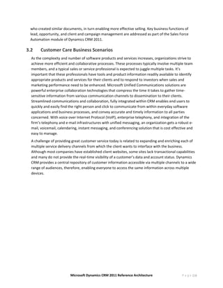 who created similar documents, in turn enabling more effective selling. Key business functions of 
    lead, opportunity, and client and campaign management are addressed as part of the Sales Force 
    Automation module of Dynamics CRM 2011. 

3.2          Customer Care Business Scenarios  
    As the complexity and number of software products and services increases, organizations strive to 
    achieve more efficient and collaborative processes. These processes typically involve multiple team 
    members, and a typical sales or service professional is expected to juggle multiple tasks. It’s 
    important that these professionals have tools and product information readily available to identify 
    appropriate products and services for their clients and to respond to investors when sales and 
    marketing performance need to be enhanced. Microsoft Unified Communications solutions are 
    powerful enterprise collaboration technologies that compress the time it takes to gather time‐
    sensitive information from various communication channels to dissemination to their clients. 
    Streamlined communications and collaboration, fully integrated within CRM enables end users to 
    quickly and easily find the right person and click to communicate from within everyday software 
    applications and business processes, and convey accurate and timely information to all parties 
    concerned. With voice over Internet Protocol (VoIP), enterprise telephony, and integration of the 
    firm’s telephony and e‐mail infrastructures with unified messaging, an organization gets a robust e‐
    mail, voicemail, calendaring, instant messaging, and conferencing solution that is cost effective and 
    easy to manage.  
    A challenge of providing great customer service today is related to expanding and enriching each of 
    multiple service delivery channels from which the client wants to interface with the business. 
    Although most companies have established client websites, some sites lack transactional capabilities 
    and many do not provide the real‐time visibility of a customer’s data and account status. Dynamics 
    CRM provides a central repository of customer information accessible via multiple channels to a wide 
    range of audiences, therefore, enabling everyone to access the same information across multiple 
    devices. 
          
     




                            Microsoft Dynamics CRM 2011 Reference Architecture                    P a g e | 10
 