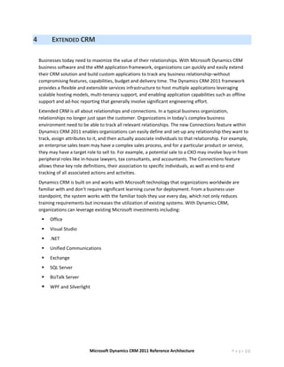 4         EXTENDED CRM 
     
    Businesses today need to maximize the value of their relationships. With Microsoft Dynamics CRM 
    business software and the xRM application framework, organizations can quickly and easily extend 
    their CRM solution and build custom applications to track any business relationship–without 
    compromising features, capabilities, budget and delivery time. The Dynamics CRM 2011 framework 
    provides a flexible and extensible services infrastructure to host multiple applications leveraging 
    scalable hosting models, multi‐tenancy support, and enabling application capabilities such as offline 
    support and ad‐hoc reporting that generally involve significant engineering effort. 
    Extended CRM is all about relationships and connections. In a typical business organization, 
    relationships no longer just span the customer. Organizations in today’s complex business 
    environment need to be able to track all relevant relationships. The new Connections feature within 
    Dynamics CRM 2011 enables organizations can easily define and set‐up any relationship they want to 
    track, assign attributes to it, and then actually associate individuals to that relationship. For example, 
    an enterprise sales team may have a complex sales process, and for a particular product or service, 
    they may have a target role to sell to. For example, a potential sale to a CXO may involve buy‐in from 
    peripheral roles like in‐house lawyers, tax consultants, and accountants. The Connections feature 
    allows these key role definitions, their association to specific individuals, as well as end‐to‐end 
    tracking of all associated actions and activities. 
    Dynamics CRM is built on and works with Microsoft technology that organizations worldwide are 
    familiar with and don’t require significant learning curve for deployment. From a business user 
    standpoint, the system works with the familiar tools they use every day, which not only reduces 
    training requirements but increases the utilization of existing systems. With Dynamics CRM, 
    organizations can leverage existing Microsoft investments including: 
         Office 
         Visual Studio 
         .NET 
         Unified Communications 
         Exchange 
         SQL Server 
         BizTalk Server 
         WPF and Silverlight 
     
     
     




                             Microsoft Dynamics CRM 2011 Reference Architecture                       P a g e | 11
 