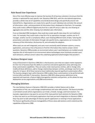 Role Based User Experience 
    One of the most effective ways to improve the business fit of business solutions is to ensure that the 
    solution is optimized for each specific role. Dynamics CRM 2011, with the role‐tailored experience, 
    provides a whole new set of capabilities around declarative design and specifically around role‐
    tailored forms. Organizations can create forms specific to each individual role and tailor the amount 
    of information, order, and presentation of information that is displayed on that form. For example, 
    they could create a different Opportunity form for a sales VP versus a sales rep: one showing an 
    aggregate view and the other showing more detailed sales information.  
    From an Extended CRM standpoint, they could also create specific data views for non‐traditional 
    roles. For example, they could create a new form for an operations manager, another one for IT 
    manager, another one for a compliance officer, each showing different levels of data. Tailoring the 
    presentation and order of information through role‐specific forms, organizations can increase the 
    relevancy of the information, the business fit, and ultimately the adoption.  
    When tools are not well integrated, end‐users must constantly switch between systems, screens, 
    applications, and various lines of business to find the information they need to answer clients’ 
    questions. Dynamics CRM provides an environment where users’ work behaviors are molded around 
    separate silos of information to an environment where technologies more intuitively emulate users’ 
    work behaviors, without concern about the underlying applications/technologies that provide it. 

Business Designer Layer 
    A key enhancement in Dynamics CRM 2011 is that business users that are subject matter expeperts 
    for their line of business have the ability to customize and extend application areas with drag‐and‐
    drop customization capabilities. They can easily create new business entities, add or change roles, 
    modify attribute definitions, add or change relationships between entities, and design new forms and 
    views for UI layout. All of these scenarios have traditionally required significant customization effort. 
    The business designer layer within Dynamics CRM enables these customizations to be performed with 
    minimal effort and little IT intervention. Dynamics CRM 2011 allows process definitions to be 
    exported and imported, a feature highly leveraged by customers and partners, as this allows for easy 
    deployment across organizations and CRM environments. 

Managing Solutions 
    The new Solutions feature in Dynamics CRM 2011 provides a holistic feature set to allow 
    organizations to find, use, and manage complementary and value‐add solutions. The feature provides 
    a centralized console where organizations can install, uninstall, manage, and track solutions. For 
    example, organizations may want to use one of the many partner‐built solutions for Dynamics CRM, 
    or they may want to use third‐party applications that have pre‐built integrations to Dynamics CRM or 
    they may want to take advantage of industry‐specific applications or existing in‐house applications. 
    The feature significantly enhances manageability of those value‐add solutions and to extend out the 
    capabilities of Dynamics CRM.  




                             Microsoft Dynamics CRM 2011 Reference Architecture                     P a g e | 12
 