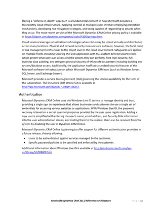 Having a “defense in‐depth” approach is a fundamental element in how Microsoft provides a 
    trustworthy cloud infrastructure. Applying controls at multiple layers involves employing protection 
    mechanisms, developing risk mitigation strategies, and being capable of responding to attacks when 
    they occur. The most recent version of the Microsoft Dynamics CRM Online privacy policy is available 
    at https://signin.crm.dynamics.com/portal/static/4105/privacy.htm. 
    Cloud services leverage virtualization technologies where data may be stored virtually and distributed 
    across many locations. Physical and network security measures are enforced, however, the focal point 
    of risk management shifts closer to the object level in the cloud environment. Safeguards are applied 
    on multiple fronts including securing the web application with SSL, custom defined security roles 
    which govern what users can access and the actions they can perform, field level security, full 
    business data auditing, and stringent physical security of Microsoft datacenters including building and 
    system/database access. Additionally, the application itself uses standard security features of the 
    Microsoft software infrastructure on which Microsoft Dynamics CRM runs (such as Windows Server, 
    SQL Server, and Exchange Server). 
    Microsoft provides a service level agreement (SLA) governing the service availability for the term of 
    the subscription. The Dynamics CRM Online SLA is available at 
    http://go.microsoft.com/fwlink/?LinkID=196557. 

Authentication 
    Microsoft Dynamics CRM Online uses the Windows Live ID service to manage identity and trust, 
    providing a single sign on experience that allows businesses and customers to use a single set of 
    credentials for accessing various websites or applications. With Windows Live ID, the password 
    recovery is based on a secret question/response provided by the user upon registration. Adding a 
    new user is simplified with entering the user’s name, email address, and Security Role information 
    into the user administration screen, and inviting them to the system. Users can be removed from the 
    system by disabling the user in Dynamics CRM Online. 
    Microsoft Dynamics CRM Online is planning to offer support for different authentication providers in 
    a future release, thereby allowing:  
     •   Users to be authenticated against services managed by the customer. 
     •   Specific password policies to be specified and enforced by the customer. 
    Additional information about Windows Live ID is available at http://msdn.microsoft.com/en‐
    us/library/bb288408.htm 




                             Microsoft Dynamics CRM 2011 Reference Architecture                    P a g e | 14
 