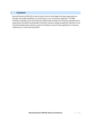 7         SUMMARY 
    Microsoft Dynamics CRM 2011 is built on state‐of‐the‐art technologies that allow organizations to 
    leverage robust CRM capabilities as a cloud service or as an on‐premises application. The XRM 
    framework, available as part of the Dynamics CRM solution provides line‐of‐business specialists and IT 
    organizations the ability to build flexible and familiar solutions, leading to significant reduction in time 
    to build and deploy these solutions as well as the ability to consume these applications in a browser, 
    mobile device, or within Microsoft Office. 




                              Microsoft Dynamics CRM 2011 Reference Architecture                       P a g e | 16
 