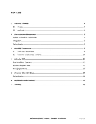 CONTENTS 

	

1        Executive Summary ....................................................................................................................... 4 
     1.1       Purpose ........................................................................................................................................... 4 
     1.2       Audience ......................................................................................................................................... 4 

2        Key Architectural Components ...................................................................................................... 5 
     System Architecture Components ............................................................................................................ 7 
     Integration ................................................................................................................................................ 8 
     Authentication .......................................................................................................................................... 8 

3        Core CRM Components .................................................................................................................. 9 
     3.1       Sales Force Automation  ................................................................................................................. 9 
                                     .
     3.2       Customer Care Business Scenarios ............................................................................................... 10 

4        Extended CRM  ............................................................................................................................ 11 
                     .
     Role Based User Experience ................................................................................................................... 12 
     Business Designer Layer  ......................................................................................................................... 12 
                            .
     Managing Solutions ................................................................................................................................ 12 

5        Dynamics CRM in the Cloud ......................................................................................................... 13 
     Authentication ........................................................................................................................................ 14 

6        Performance and Scalability ........................................................................................................ 15 

7        Summary .................................................................................................................................... 16 
      




                                           Microsoft Dynamics CRM 2011 Reference Architecture                                                          P a g e |3
 