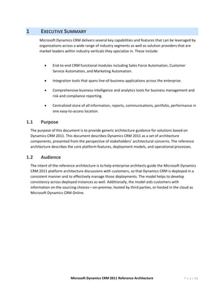 1            EXECUTIVE SUMMARY 
         Microsoft Dynamics CRM delivers several key capabilities and features that can be leveraged by 
         organizations across a wide range of industry segments as well as solution providers that are 
         market leaders within industry verticals they specialize in. These include: 
          
              •   End‐to‐end CRM functional modules including Sales Force Automation, Customer 
                  Service Automation, and Marketing Automation. 

              •   Integration tools that spans line‐of‐business applications across the enterprise. 

              •   Comprehensive business intelligence and analytics tools for business management and 
                  risk and compliance reporting. 

              •   Centralized store of all information, reports, communications, portfolio, performance in 
                  one easy‐to‐access location. 

1.1          Purpose 
    The purpose of this document is to provide generic architecture guidance for solutions based on 
    Dynamics CRM 2011. This document describes Dynamics CRM 2011 as a set of architecture 
    components, presented from the perspective of stakeholders’ architectural concerns. The reference 
    architecture describes the core platform features, deployment models, and operational processes.  

1.2          Audience 
    The intent of the reference architecture is to help enterprise architects guide the Microsoft Dynamics 
    CRM 2011 platform architecture discussions with customers, so that Dynamics CRM is deployed in a 
    consistent manner and to effectively manage those deployments. The model helps to develop 
    consistency across deployed instances as well. Additionally, the model aids customers with 
    information on the sourcing choices—on‐premise, hosted by third parties, or hosted in the cloud as 
    Microsoft Dynamics CRM Online. 




                             Microsoft Dynamics CRM 2011 Reference Architecture                        P a g e |4
 