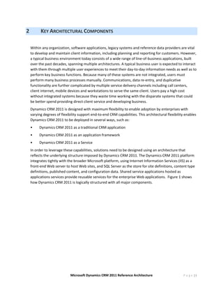 2         KEY ARCHITECTURAL COMPONENTS 
     
    Within any organization, software applications, legacy systems and reference data providers are vital 
    to develop and maintain client information, including planning and reporting for customers. However, 
    a typical business environment today consists of a wide range of line‐of‐business applications, built 
    over the past decades, spanning multiple architectures. A typical business user is expected to interact 
    with them through multiple user experiences to meet their day‐to‐day information needs as well as to 
    perform key business functions. Because many of these systems are not integrated, users must 
    perform many business processes manually. Communications, data re‐entry, and duplicative 
    functionality are further complicated by multiple service delivery channels including call centers, 
    client internet, mobile devices and workstations to serve the same client. Users pay a high cost 
    without integrated systems because they waste time working with the disparate systems that could 
    be better spend providing direct client service and developing business. 
    Dynamics CRM 2011 is designed with maximum flexibility to enable adoption by enterprises with 
    varying degrees of flexibility support end‐to‐end CRM capabilities. This architectural flexibility enables 
    Dynamics CRM 2011 to be deployed in several ways, such as: 
    •    Dynamics CRM 2011 as a traditional CRM application 
    •    Dynamics CRM 2011 as an application framework 
    •    Dynamics CRM 2011 as a Service 
    In order to leverage these capabilities, solutions need to be designed using an architecture that 
    reflects the underlying structure imposed by Dynamics CRM 2011. The Dynamics CRM 2011 platform 
    integrates tightly with the broader Microsoft platform, using Internet Information Services (IIS) as a 
    front‐end Web server to host Web sites, and SQL Server as the store for site definitions, content type 
    definitions, published content, and configuration data. Shared service applications hosted as 
    applications services provide reusable services for the enterprise Web applications.  Figure 1 shows 
    how Dynamics CRM 2011 is logically structured with all major components.   




                             Microsoft Dynamics CRM 2011 Reference Architecture                       P a g e |5
 