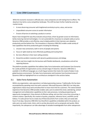 3            CORE CRM COMPONENTS 
     
    While the economic recession is officially over, many companies are still reeling from its effects. The 
    downturn has led to a very competitive landscape. This shift has been further fueled by some key 
    market trends.  
        •   A more discerning consumer with heightened sensitivity to price, value, and service 
        •   Unparalleled consumer access to vendor information 
        •   Erosion of barriers to switching a product or service 
    Buyers have changed the way they evaluate and purchase, driven by greater access to information, 
    led by maturing internet technologies. It is not sustainable for a business to compete solely on price. 
    Dynamics CRM provides a cost effective, easy to deploy platform that improves user adoption, 
    productivity and the bottom line. The innovations in Dynamics CRM 2011 enable a wide variety of 
    new capabilities that drive productivity gains including the following:  
        1. Uncover new connections, both in terms of people and systems 
        2. Focus on rights leads by more effectively qualifying and routing them 
        3. Be more effective in their team selling activities 
        4. Streamline problem resolution with dynamic guided processes and dialogs 
        5. Attain real‐time insight into the business with flexible dashboards, visualizations and ad‐hoc 
           reporting features 
    The platform provides capabilities that address Sales Force Automation and Customer Care Scenarios 
    for a wide portfolio of organizations across a broad range of industries. Dynamics CRM 2011 is 
    available in 41 different languages as a multi‐lingual solution that meets the needs of today’s truly 
    global business environment. The Sales Force Automation and Customer Care functional areas of 
    Dynamics CRM are highlighted from an architecture standpoint in the sections below. 

3.1          Sales Force Automation  
    Within any organization, sales operations is all about generating revenue. Traditionally, this has been 
    accomplished by spending more time with customers. Microsoft Dynamics CRM 2011 can help sales 
    organizations reduce busy work and allow them to have more time for customers. The native Outlook 
    experience that Dynamics CRM provides enables sales users to extend the email, calendaring, contact 
    management and collaboration capabilities to their sales processes, including prospecting and 
    opportunity management. A key element of effective selling, and one that is very time‐consuming, is 
    content creation. Specifically, the creation of quotes, proposals, reference forms, and RFPs can be 
    tedious. If a sales person has to create any of these documents from scratch, they can easily take 
    hours if not days. Dynamics CRM 2011 has SharePoint capabilities embedded within the product, so 
    sales users can easily create, share, and re‐use key documents such as proposals and quotes. More 
    importantly, the salesperson can take advantage of valuable knowledgeable from other salespersons 




                               Microsoft Dynamics CRM 2011 Reference Architecture                     P a g e |9
 