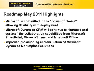 Dynamics CRM Update and Roadmap




Roadmap May 2011 Highlights
 Microsoft is committed to the “power of choice”
  allowing flexibility with deployment
 Microsoft Dynamics CRM will continue to “harness and
  surface” the collaboration capabilities from Microsoft
  SharePoint, Microsoft Lync, and Microsoft Office.
 Improved provisioning and evaluation of Microsoft
 Dynamics Marketplace solutions
 