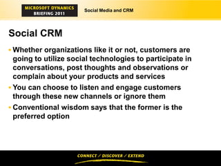 Social Media and CRM




Social CRM
 Whether organizations like it or not, customers are
  going to utilize social technologies to participate in
  conversations, post thoughts and observations or
  complain about your products and services
 You can choose to listen and engage customers
  through these new channels or ignore them
 Conventional wisdom says that the former is the
 preferred option
 