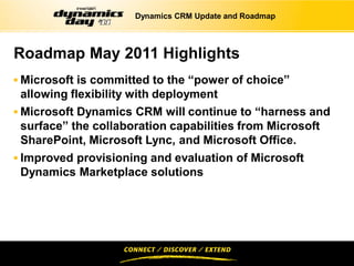 Dynamics CRM Update and Roadmap




Roadmap May 2011 Highlights
 Microsoft is committed to the “power of choice”
  allowing flexibility with deployment
 Microsoft Dynamics CRM will continue to “harness and
  surface” the collaboration capabilities from Microsoft
  SharePoint, Microsoft Lync, and Microsoft Office.
 Improved provisioning and evaluation of Microsoft
 Dynamics Marketplace solutions
 