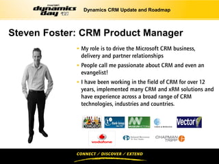Dynamics CRM Update and Roadmap




Steven Foster: CRM Product Manager
              My role is to drive the Microsoft CRM business,
              delivery and partner relationships
              People call me passionate about CRM and even an
              evangelist!
              I have been working in the field of CRM for over 12
              years, implemented many CRM and xRM solutions and
              have experience across a broad range of CRM
              technologies, industries and countries.
 