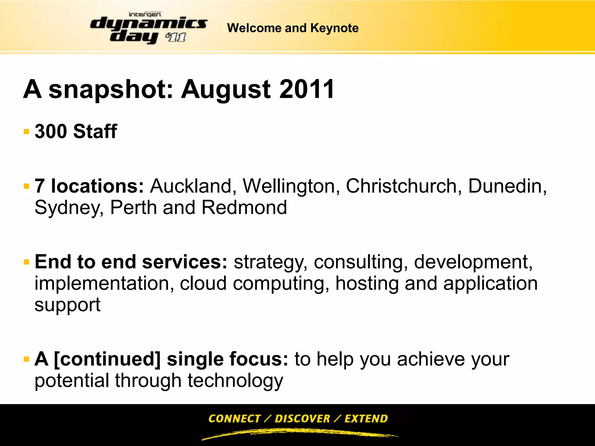 Welcome and Keynote




A snapshot: August 2011
 300 Staff


 7 locations: Auckland, Wellington, Christchurch, Dunedin,
 Sydney, Perth and Redmond

 End to end services: strategy, consulting, development,
 implementation, cloud computing, hosting and application
 support

 A [continued] single focus: to help you achieve your
 potential through technology
 