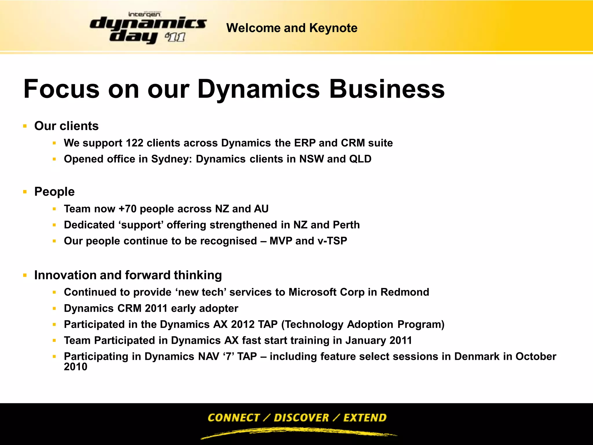 Welcome and Keynote




Focus on our Dynamics Business
 Our clients
     We support 122 clients across Dynamics the ERP and CRM suite
     Opened office in Sydney: Dynamics clients in NSW and QLD


 People
     Team now +70 people across NZ and AU
     Dedicated ‘support’ offering strengthened in NZ and Perth
     Our people continue to be recognised – MVP and v-TSP


 Innovation and forward thinking
      Continued to provide ‘new tech’ services to Microsoft Corp in Redmond
      Dynamics CRM 2011 early adopter
      Participated in the Dynamics AX 2012 TAP (Technology Adoption Program)
      Team Participated in Dynamics AX fast start training in January 2011
      Participating in Dynamics NAV ‘7’ TAP – including feature select sessions in Denmark in October
       2010
 