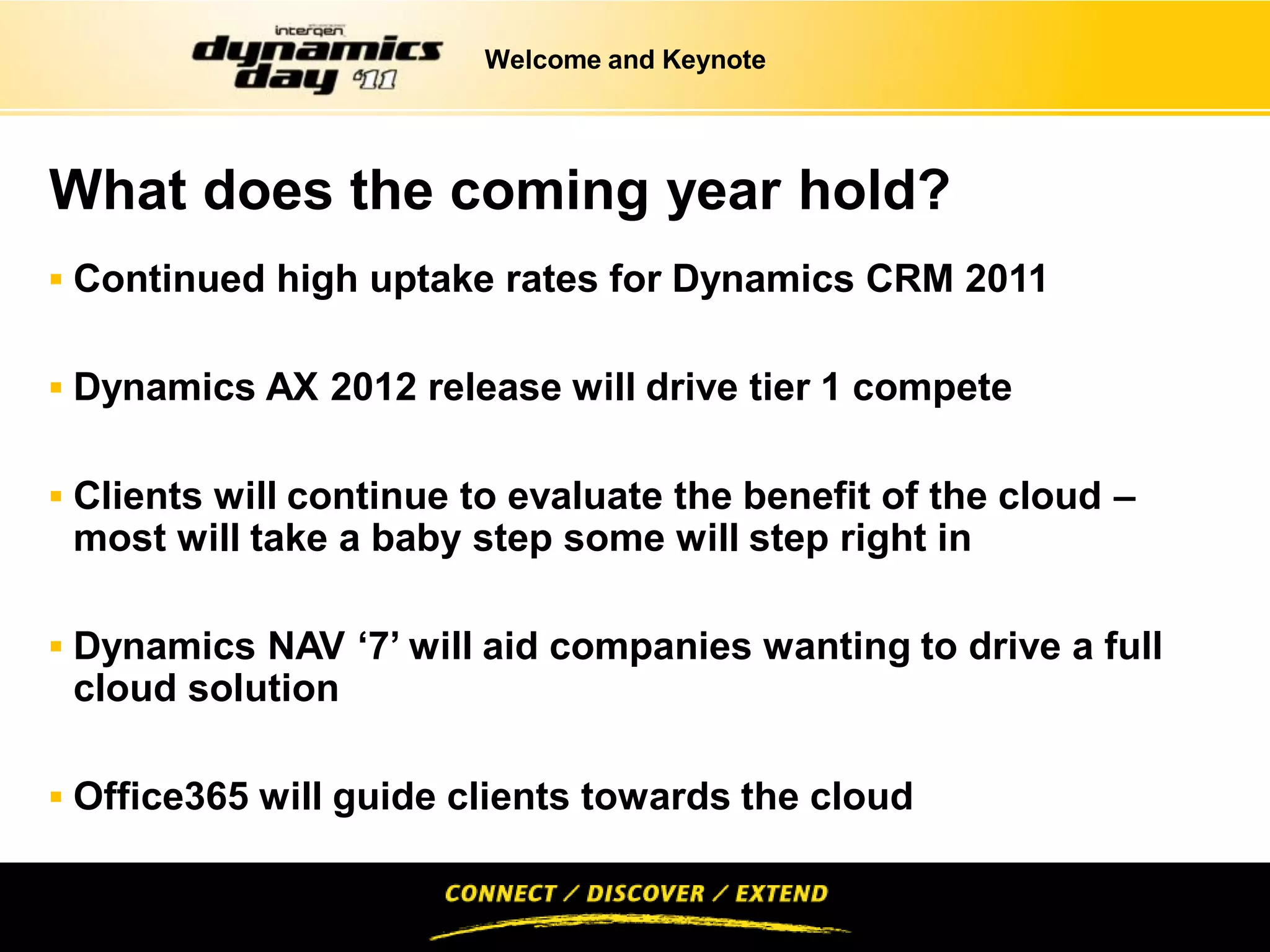 Welcome and Keynote




What does the coming year hold?
 Continued high uptake rates for Dynamics CRM 2011


 Dynamics AX 2012 release will drive tier 1 compete


 Clients will continue to evaluate the benefit of the cloud –
 most will take a baby step some will step right in

 Dynamics NAV ‘7’ will aid companies wanting to drive a full
 cloud solution

 Office365 will guide clients towards the cloud
 