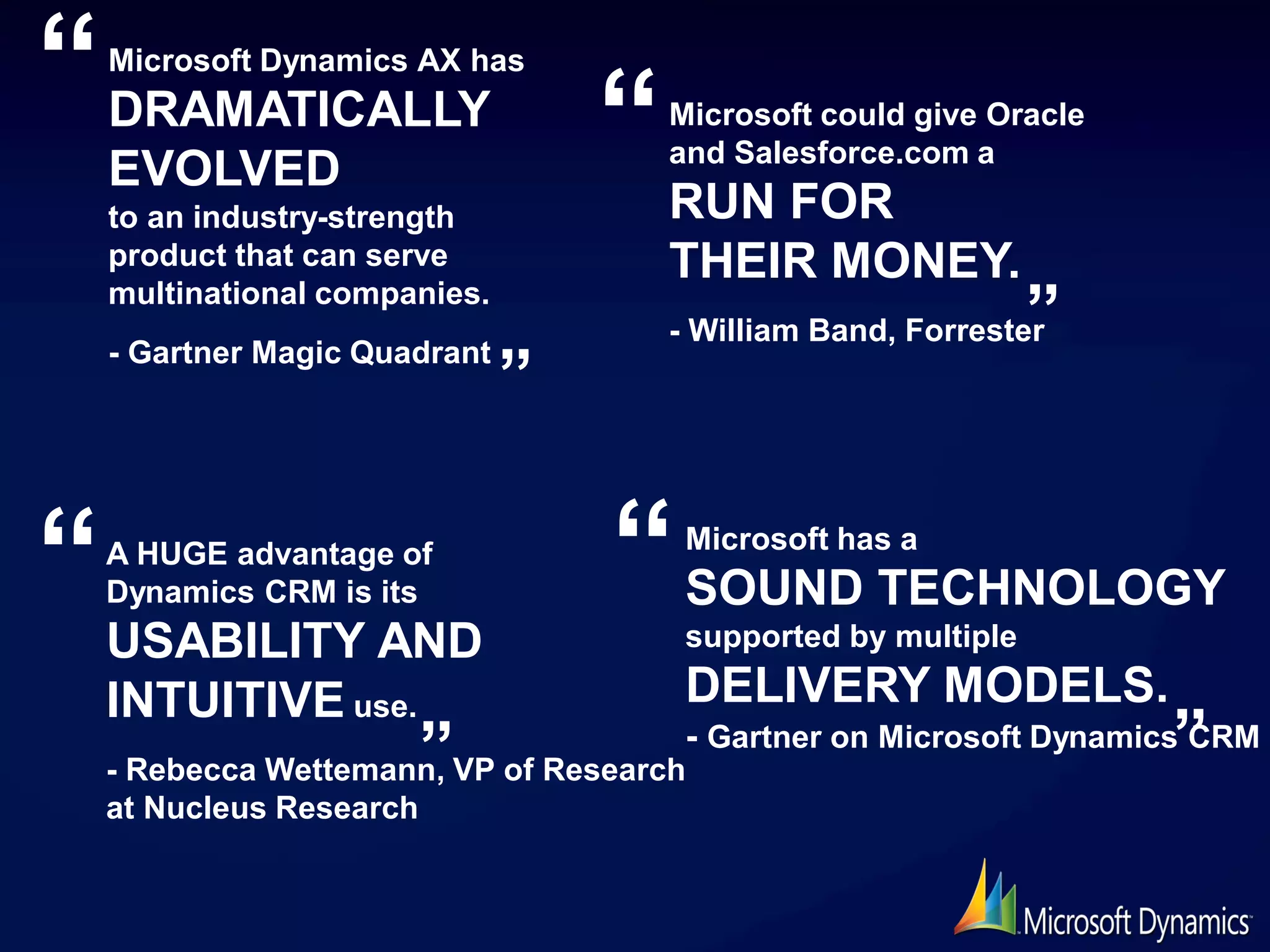 “   Microsoft Dynamics AX has
    DRAMATICALLY
                                   “   Microsoft could give Oracle
                                       and Salesforce.com a
    EVOLVED
    to an industry-strength            RUN FOR
    product that can serve             THEIR MONEY.
    multinational companies.
                                       - William Band, Forrester”
                               ”
    - Gartner Magic Quadrant




“   A HUGE advantage of
    Dynamics CRM is its            “    Microsoft has a
                                        SOUND TECHNOLOGY
    USABILITY AND                       supported by multiple

    INTUITIVE use.                      DELIVERY MODELS.
                      ”VP of Research- Gartner on Microsoft Dynamics”
    - Rebecca Wettemann,
                                                                    CRM

    at Nucleus Research
 