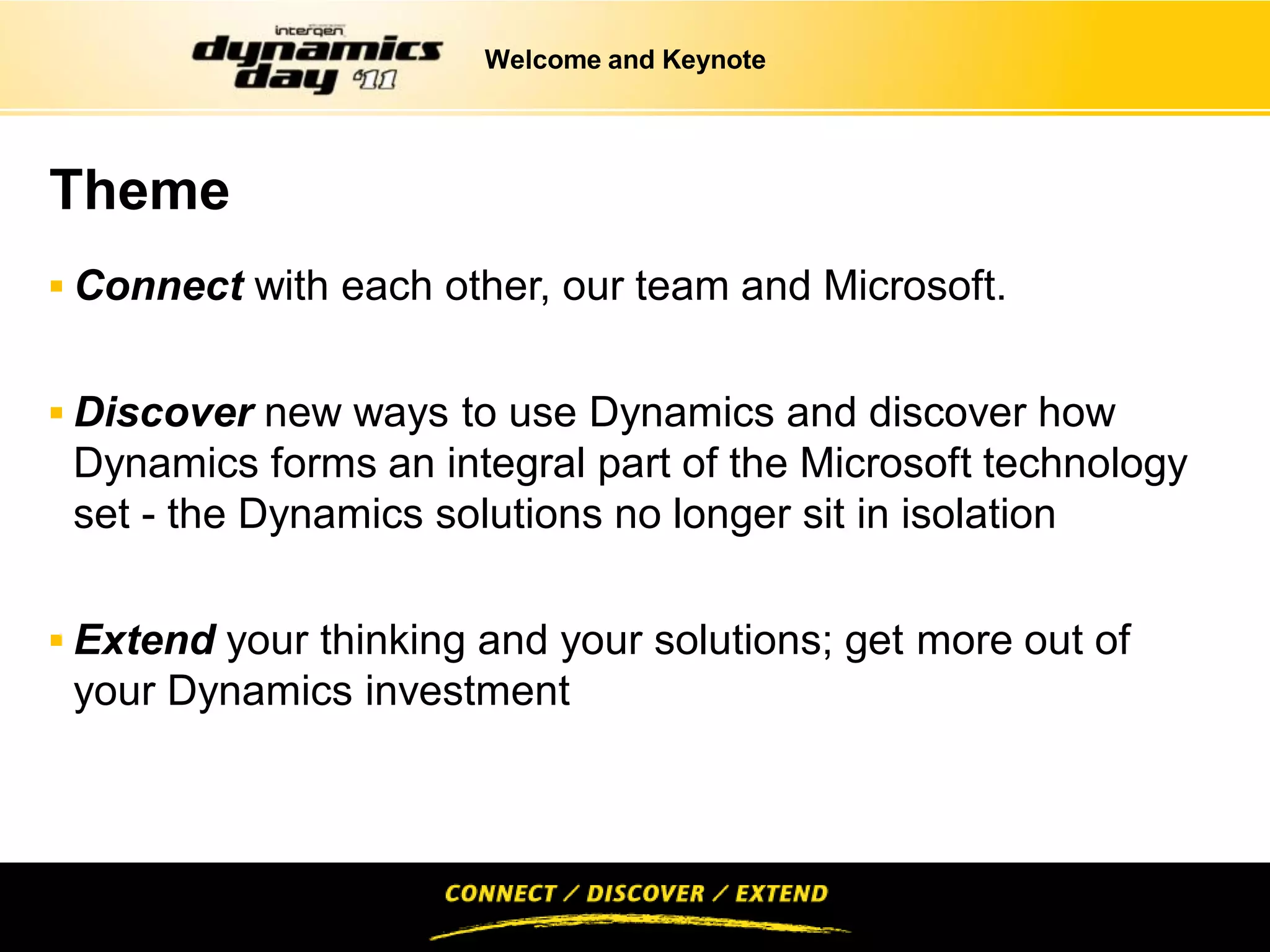 Welcome and Keynote




Theme
 Connect with each other, our team and Microsoft.


 Discover new ways to use Dynamics and discover how
 Dynamics forms an integral part of the Microsoft technology
 set - the Dynamics solutions no longer sit in isolation

 Extend your thinking and your solutions; get more out of
 your Dynamics investment
 