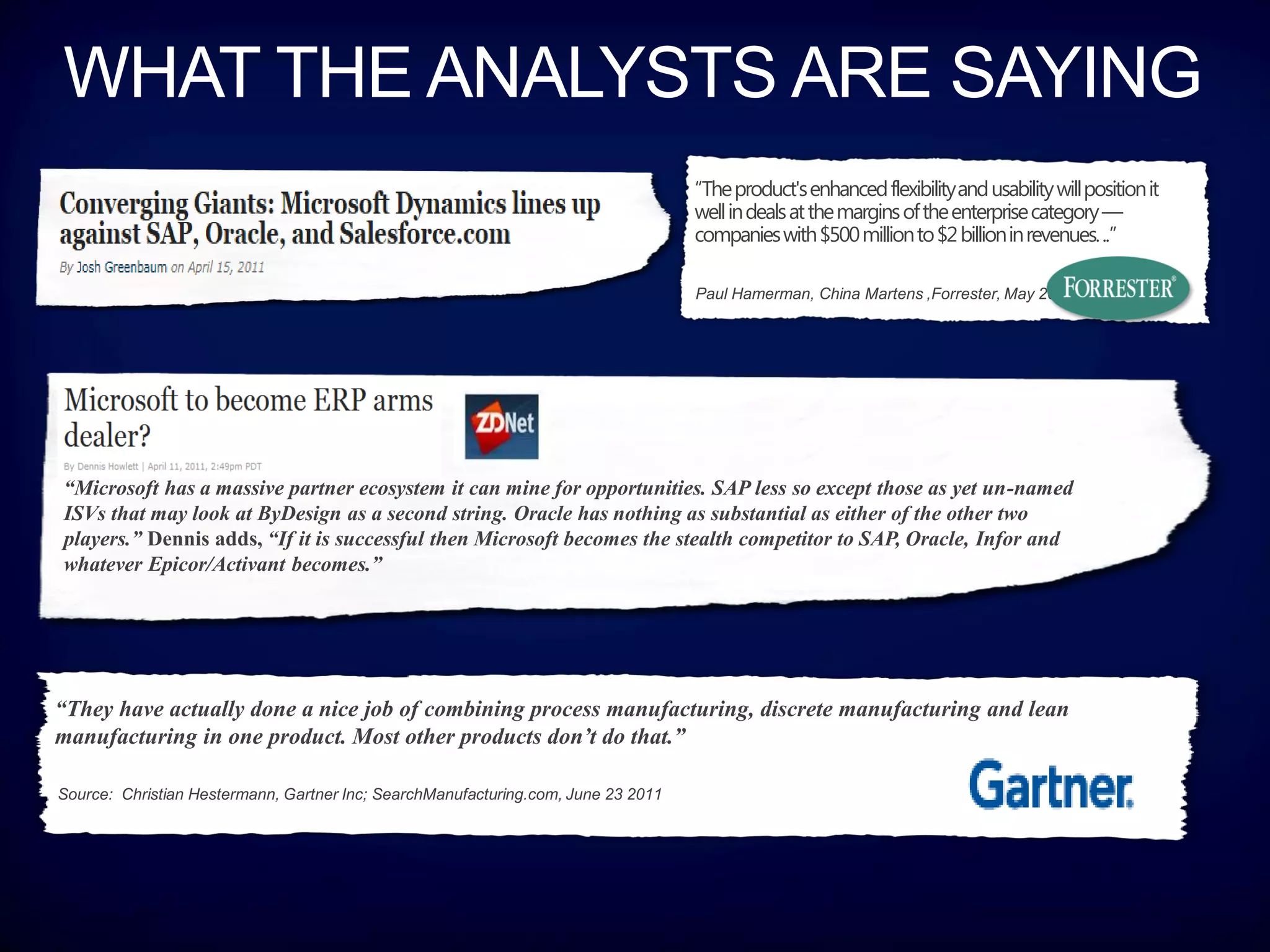 “The product's enhanced flexibility and usability will position it
                                                                                   well in deals at the margins of the enterprise category —
                                                                                   companies with $500 million to $2 billion in revenues. ..”

                                                                                   Paul Hamerman, China Martens ,Forrester, May 2011




“Microsoft has a massive partner ecosystem it can mine for opportunities. SAP less so except those as yet un-named
ISVs that may look at ByDesign as a second string. Oracle has nothing as substantial as either of the other two
players.” Dennis adds, “If it is successful then Microsoft becomes the stealth competitor to SAP, Oracle, Infor and
whatever Epicor/Activant becomes.”




“They have actually done a nice job of combining process manufacturing, discrete manufacturing and lean
manufacturing in one product. Most other products don’t do that.”

Source: Christian Hestermann, Gartner Inc; SearchManufacturing.com, June 23 2011
 