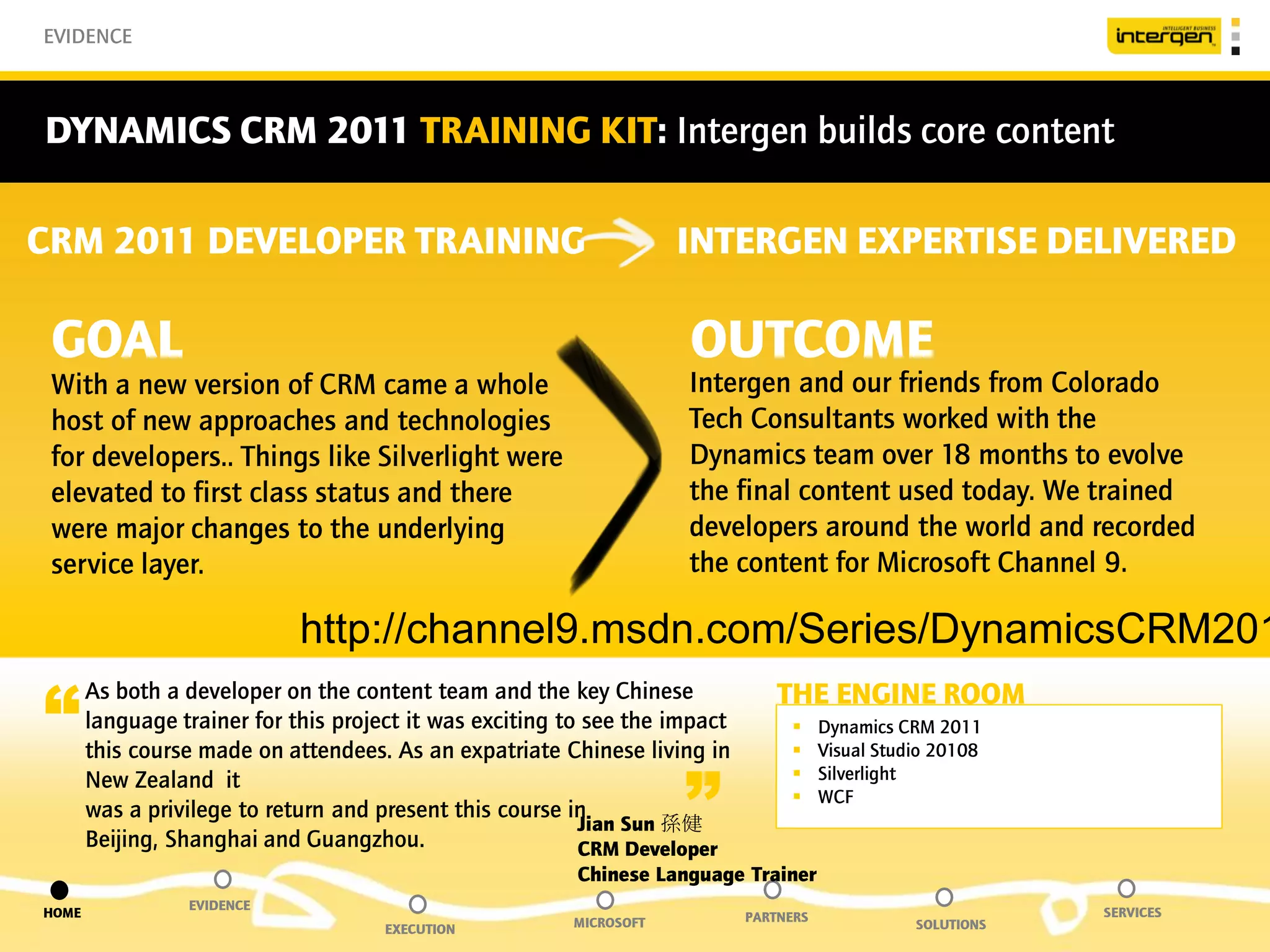 EVIDENCE



DYNAMICS CRM 2011 TRAINING KIT: Intergen builds core content

CRM 2011 DEVELOPER TRAINING                                          INTERGEN EXPERTISE DELIVERED

 GOAL                                                                OUTCOME
 With a new version of CRM came a whole                              Intergen and our friends from Colorado
 host of new approaches and technologies                             Tech Consultants worked with the
 for developers.. Things like Silverlight were                       Dynamics team over 18 months to evolve
 elevated to first class status and there                            the final content used today. We trained
 were major changes to the underlying                                developers around the world and recorded
 service layer.                                                      the content for Microsoft Channel 9.

                             http://channel9.msdn.com/Series/DynamicsCRM201

“                                                                                THE ENGINE ROOM
       As both a developer on the content team and the key Chinese
       language trainer for this project it was exciting to see the impact             Dynamics CRM 2011
       this course made on attendees. As an expatriate Chinese living in               Visual Studio 20108


                                                                     ”
       New Zealand it                                                                  Silverlight
                                                                                       WCF
       was a privilege to return and present this course in
                                                           Jian Sun 孫健
       Beijing, Shanghai and Guangzhou.                    CRM Developer
                                                          Chinese Language Trainer
                 EVIDENCE
HOME                                                                         PARTNERS                          SERVICES
                                      EXECUTION          MICROSOFT                                 SOLUTIONS
 