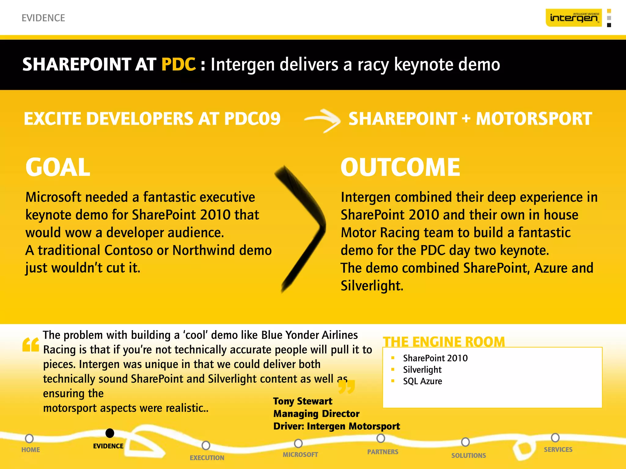 EVIDENCE



SHAREPOINT AT PDC : Intergen delivers a racy keynote demo

EXCITE DEVELOPERS AT PDC09                                               SHAREPOINT + MOTORSPORT

GOAL                                                                    OUTCOME
Microsoft needed a fantastic executive                                  Intergen combined their deep experience in
keynote demo for SharePoint 2010 that                                   SharePoint 2010 and their own in house
would wow a developer audience.                                         Motor Racing team to build a fantastic
A traditional Contoso or Northwind demo                                 demo for the PDC day two keynote.
just wouldn’t cut it.                                                   The demo combined SharePoint, Azure and
                                                                        Silverlight.



“
       The problem with building a ‘cool’ demo like Blue Yonder Airlines
       Racing is that if you’re not technically accurate people will pull it to
                                                                                  THE ENGINE ROOM
                                                                                   SharePoint 2010
       pieces. Intergen was unique in that we could deliver both                   Silverlight


                                                                       ”
       technically sound SharePoint and Silverlight content as well as             SQL Azure
       ensuring the
                                                         Tony Stewart
       motorsport aspects were realistic..               Managing Director
                                                         Driver: Intergen Motorsport
                 EVIDENCE
HOME                                                                         PARTNERS                      SERVICES
                                       EXECUTION           MICROSOFT                           SOLUTIONS
 