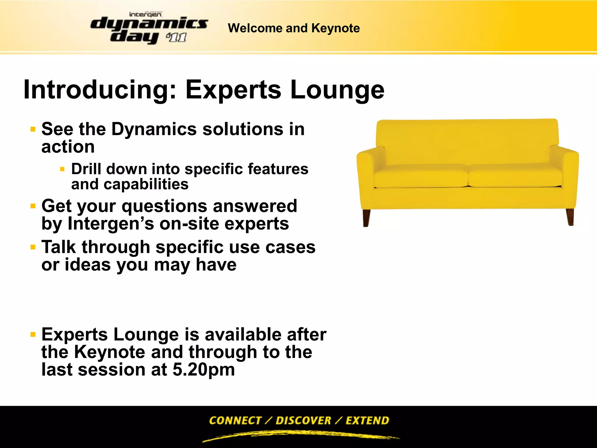 Welcome and Keynote




Introducing: Experts Lounge
 See the Dynamics solutions in
 action
    Drill down into specific features
    and capabilities
 Get your questions answered
  by Intergen’s on-site experts
 Talk through specific use cases
  or ideas you may have


 Experts Lounge is available after
 the Keynote and through to the
 last session at 5.20pm
 
