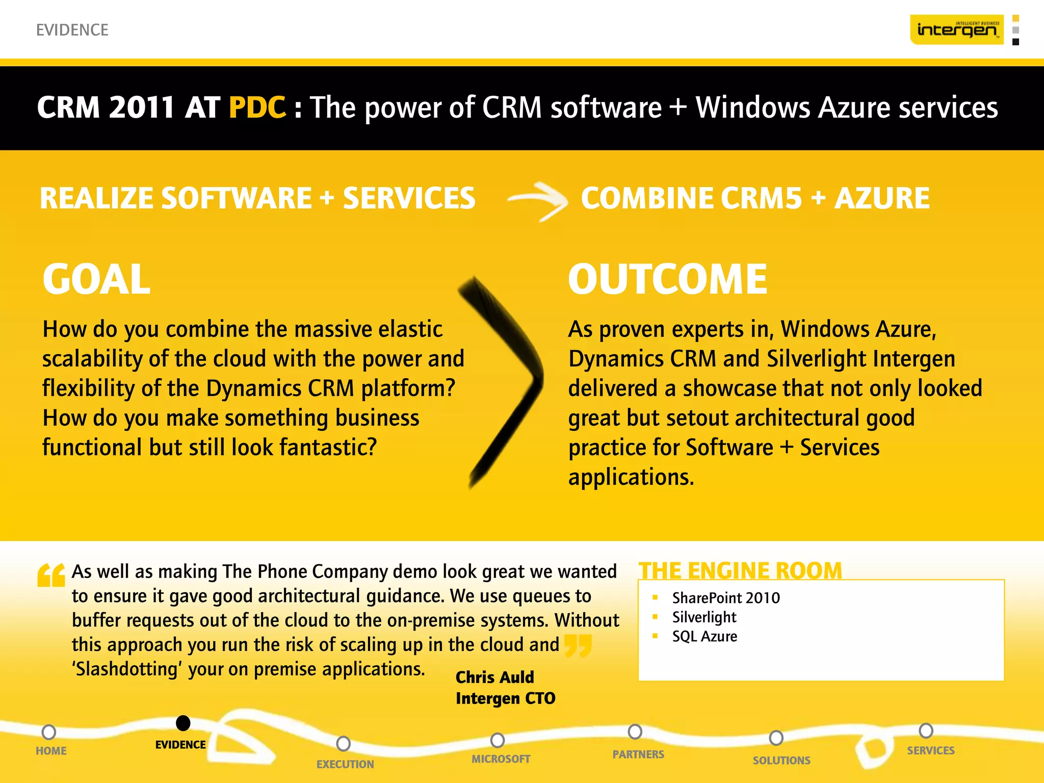 EVIDENCE



CRM 2011 AT PDC : The power of CRM software + Windows Azure services

REALIZE SOFTWARE + SERVICES                                          COMBINE CRM5 + AZURE

GOAL                                                                OUTCOME
How do you combine the massive elastic                              As proven experts in, Windows Azure,
scalability of the cloud with the power and                         Dynamics CRM and Silverlight Intergen
flexibility of the Dynamics CRM platform?                           delivered a showcase that not only looked
How do you make something business                                  great but setout architectural good
functional but still look fantastic?                                practice for Software + Services
                                                                    applications.



“      As well as making The Phone Company demo look great we wanted
       to ensure it gave good architectural guidance. We use queues to
       buffer requests out of the cloud to the on-premise systems. Without
                                                                             THE ENGINE ROOM
                                                                               SharePoint 2010
                                                                               Silverlight


                                                                    ”
                                                                               SQL Azure
       this approach you run the risk of scaling up in the cloud and
       ‘Slashdotting’ your on premise applications.     Chris Auld
                                                     Intergen CTO

                 EVIDENCE
HOME                                                                     PARTNERS                      SERVICES
                                    EXECUTION          MICROSOFT                           SOLUTIONS
 